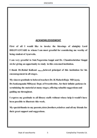 DINCHARYA
Dept of swasthavrrta 5 Compiled by Trivendra S.k.
ACKNOWLEDGEMENT
First of all I would like to invoke the blessings of almighty Lord
DHANVANTARI to whom I am most greatful for considering me worthy of
being student of Ayurveda.
I am very greatful to Smt.Nagaratna kuppi and Dr. Chandrashekhar Kuppi
sir.for giving an opportunity to study in this esteemed institution.
I thank Dr.Rahul Kulkani Md(ayu)beloved principal of this institution for his
encouragement in all stages.
My sincere gratitude to beloved teachers Dr. B.MaheshRaju MD (ayu),
Dr.Sankangauda MD(ayu) Dept. of Swasthvritta , for their infinite patience in
scrutinizing the material at many stages, offering valuable suggestions and
guiding me throughout.
I express my gratitude to all library staffs without whose help it would’t have
been possible to illustrate this work.
My specialthanks to my parents,sister,brothers,relatives and all my friends for
their great support and suggestions.
 