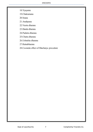 DINCHARYA
Dept of swasthavrrta 7 Compiled by Trivendra S.k.
18.Vyayama
19.Chakramana
20.Snana
21.Anulepana
22.Vastra dharana
23.Danda dharana
24.Padatra dharana
25.Chatra dharana
26.Ushnisha dharana
27.Ratnabharana
28.Cosmetic effect of Dincharya procedure
 