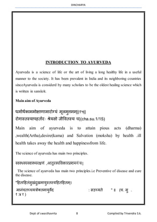 DINCHARYA
Dept of swasthavrrta 8 Compiled by Trivendra S.k.
INTRODUCTION TO AYURVEDA
Ayurveda is a science of life or the art of living a long healthy life in a useful
manner to the society. It has been prevalent in India and its neighboring countries
sinceAyurveda is considerd by many scholars to be the oldest healing science which
is written in sanskrit.
Main aim of Ayurveda
धर्मार्ाकमर्र्ोक्षमणमर्मरोग्यं र्ूलर्ुत्तर्र््||१५||
रोगमस्तस्यमपहतमारः श्रेयसो जीवितस्य च|(cha.su.1/15)
Main aim of ayurveda is to attain pious acts (dharma)
,wealth(Artha),desire(kama) and Salvation (moksha) by health .ill
health takes away the health and happinessfrom life.
The science of ayurveda has main two principles.
स्वस्थस्यस्वास्थ्यरक्षणं ,आतुरस्यविकारप्रशमनं च |
The science of ayurveda has main two principles.i.e Preventive of disease and cure
the disease.
"हहतमहहतंसुखंदुखर्मयुस्तस्यहहतहहतर््।
र्मनंचतच्चयत्रोक्तर्मयुिेद : सउच्यते " ॥ (च. सु .
१ :४ १ )
 