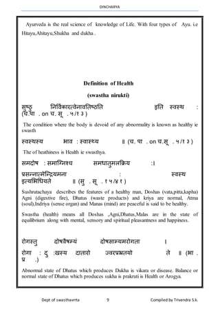 DINCHARYA
Dept of swasthavrrta 9 Compiled by Trivendra S.k.
Ayurveda is the real science of knowledge of Life. With four types of Ayu. i.e
Hitayu,Ahitayu,Shukha and dukha .
Definition of Health
(swastha nirukti)
सुष्ठु ननविाकमरत्िेनमिनतष्ठनत इनत स्िस्र् :
(च.पम . on च. सू . ५ /१ ३ )
The condition where the body is devoid of any abnormality is known as healthy ie
swasth
स्िस्र्स्य भमि : स्िमस््य ॥ (च. पम . on च.सू . ५ /१ ३ )
The of heathiness is Health ie swasthya.
सर्दोष : सर्मग्ग्नश्च सर्धमतुर्लक्रिय :।
प्रसन्नमत्र्ेग्न्ियर्नम : स्िस्र्
इत्यभभधधयते ॥ (सु . सू . १ ५ /४ १ )
Sushrutachaya describes the features of a healthy man, Doshas (vata,pitta,kapha)
Agni (digestive fire), Dhatus (waste products) and kriya are normal, Atma
(soul),Indriya (sense organ) and Manas (mind) are peaceful is said to be healthy.
Swastha (health) means all Doshas ,Agni,Dhatus,Malas are in the state of
equilibrium along with mental, sensory and spiritual pleasantness and happiness.
रोगस्तु दोषिैषम्यं दोषसमम्यर्रोगतम ।
रोगम : दु :खस्य दमतमरो ज्िरप्रभ्रतयो ते ॥ (भम .
प्र .)
Abnormal state of Dhatus which produces Dukha is vikara or disease. Balance or
normal state of Dhatus which produces sukha is prakruti is Health or Arogya.
 