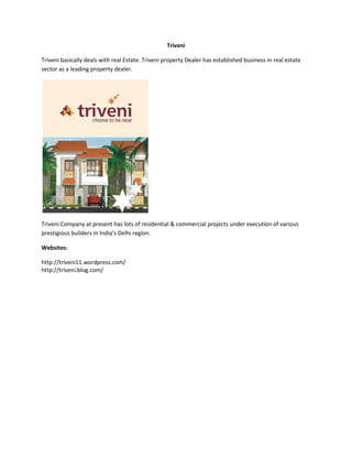 Triveni
Triveni basically deals with real Estate. Triveni property Dealer has established business in real estate
sector as a leading property dealer.

Triveni Company at present has lots of residential & commercial projects under execution of various
prestigious builders in India’s Delhi region.
Websites:
http://triveni11.wordpress.com/
http://triveni.blog.com/

 