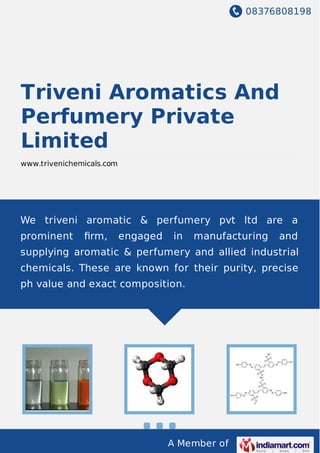 08376808198
A Member of
Triveni Aromatics And
Perfumery Private
Limited
www.trivenichemicals.com
We triveni aromatic & perfumery pvt ltd are a
prominent ﬁrm, engaged in manufacturing and
supplying aromatic & perfumery and allied industrial
chemicals. These are known for their purity, precise
ph value and exact composition.
 