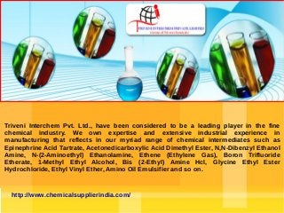 Triveni Interchem Pvt. Ltd., have been considered to be a leading player in the fine
chemical industry. We own expertise and extensive industrial experience in
manufacturing that reflects in our myriad range of chemical intermediates such as
Epinephrine Acid Tartrate, Acetonedicarboxylic Acid Dimethyl Ester, N,N-Dibenzyl Ethanol
Amine, N-(2-Aminoethyl) Ethanolamine, Ethene (Ethylene Gas), Boron Trifluoride
Etherate, 1-Methyl Ethyl Alcohol, Bis (2-Ethyl) Amine Hcl, Glycine Ethyl Ester
Hydrochloride, Ethyl Vinyl Ether, Amino Oil Emulsifier and so on.

http://www.chemicalsupplierindia.com/

 