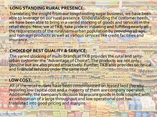  LONG STANDING RURAL PRESENCE:
Translating the insight from our longstanding sugar business, we have been
able to leverage on our rural presence. Understanding the customer needs,
we have been able to bring in a varied stocking of goods and services in the
retail shops. Now, we atTKB, take pride in initiating and fulfilling nearly all
the requirements of the rural/semi-urban population by providing all agri
and non-agri products as well as various services like credit facilities and
insurance.
 CHOICE OF BEST QUALITY & SERVICE:
The varied stocking of multi-brands atTKB provides the rural and semi-
urban customer the “Advantage of Choice”.The products are not only
genuine but are also priced attractively. Further,TKB also provides technical
and financial services under the same roof.
 LOW COST:
All of the retail outlets have been commissioned on leased land thereby
requiring low capital cost and a majority of them are company operated.
Additionally, the company's decision to procure goods in bulk coupled with
a combination of a large throughput and low operational cost has
translated into good pricing and margins.
 