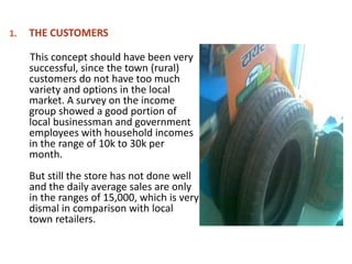 This concept should have been very
successful, since the town (rural)
customers do not have too much
variety and options in the local
market. A survey on the income
group showed a good portion of
local businessman and government
employees with household incomes
in the range of 10k to 30k per
month.
But still the store has not done well
and the daily average sales are only
in the ranges of 15,000, which is very
dismal in comparison with local
town retailers.
 