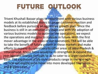 Triveni Khushali Bazaar plans to experiment with various business
models at its established stores to gauge customer reaction and
feedback before pursuing an aggressive growth plan. Since the
business is still in an evolutionary stage and with the adoption of
various business models to optimize the operations, we expect
the operations and margins to stabilize in future. With the first
mover advantage in the areas of our operations, TKB will be able
to take the benefit of future growth in these markets and make
efforts to expand its operations to other areas of Uttar Pradesh &
Uttarakhand. Major focus would be to strengthen & expand the
non-agri and finance verticals so as to cater to a larger customer
base. The expansion of life style products range in the non-agri
vertical will enable us to move into more developed townships
and B-class cities.
 