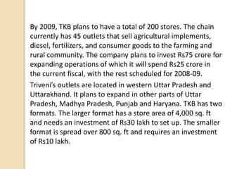 By 2009, TKB plans to have a total of 200 stores. The chain
currently has 45 outlets that sell agricultural implements,
diesel, fertilizers, and consumer goods to the farming and
rural community. The company plans to invest Rs75 crore for
expanding operations of which it will spend Rs25 crore in
the current fiscal, with the rest scheduled for 2008-09.
Triveni’s outlets are located in western Uttar Pradesh and
Uttarakhand. It plans to expand in other parts of Uttar
Pradesh, Madhya Pradesh, Punjab and Haryana. TKB has two
formats. The larger format has a store area of 4,000 sq. ft
and needs an investment of Rs30 lakh to set up. The smaller
format is spread over 800 sq. ft and requires an investment
of Rs10 lakh.
 