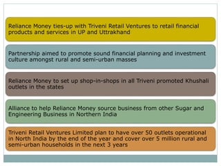 Reliance Money ties-up with Triveni Retail Ventures to retail financial
products and services in UP and Uttrakhand
Partnership aimed to promote sound financial planning and investment
culture amongst rural and semi-urban masses
Reliance Money to set up shop-in-shops in all Triveni promoted Khushali
outlets in the states
Alliance to help Reliance Money source business from other Sugar and
Engineering Business in Northern India
Triveni Retail Ventures Limited plan to have over 50 outlets operational
in North India by the end of the year and cover over 5 million rural and
semi-urban households in the next 3 years
 