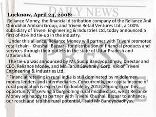 Lucknow, April 24, 2008:
Reliance Money, the financial distribution company of the Reliance Anil
Dhirubhai Ambani Group, and Triveni Retail Ventures Ltd., a 100%
subsidiary of Triveni Engineering & Industries Ltd, today announced a
first of-its-kind tie-up in the industry.
Under this alliance, Reliance Money will partner with Triveni promoted
retail chain - Khushali Bazaar - for distribution of financial products and
services through their outlets in the state of Uttar Pradesh and
Uttaranchal.
The tie-up was announced by Mr. Sudip Bandyopadhyay, Director and
CEO, Reliance Money, and Mr. Tarun Sawhney, Corp. V.P. of Triveni
Engineering & Industries Ltd.
''Financial retailing in rural India is still dominated by middlemen,
money lenders and intermediaries. Concurrently, per capita income of
rural population is expected to double by 2012. Zeroing in on this
opportunity of serving a burgeoning rural middle class, we at Reliance
Money are happy to partner with Triveni Khushali Bazaar to enhance
our reach and tap the rural potential,'' said Mr Bandyopadhyay.
 