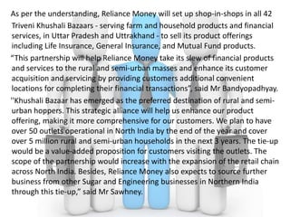 As per the understanding, Reliance Money will set up shop-in-shops in all 42
Triveni Khushali Bazaars - serving farm and household products and financial
services, in Uttar Pradesh and Uttrakhand - to sell its product offerings
including Life Insurance, General Insurance, and Mutual Fund products.
“This partnership will help Reliance Money take its slew of financial products
and services to the rural and semi-urban masses and enhance its customer
acquisition and servicing by providing customers additional convenient
locations for completing their financial transactions”, said Mr Bandyopadhyay.
''Khushali Bazaar has emerged as the preferred destination of rural and semi-
urban hoppers. This strategic alliance will help us enhance our product
offering, making it more comprehensive for our customers. We plan to have
over 50 outlets operational in North India by the end of the year and cover
over 5 million rural and semi-urban households in the next 3 years. The tie-up
would be a value-added proposition for customers visiting the outlets. The
scope of the partnership would increase with the expansion of the retail chain
across North India. Besides, Reliance Money also expects to source further
business from other Sugar and Engineering businesses in Northern India
through this tie-up,” said Mr Sawhney.
 