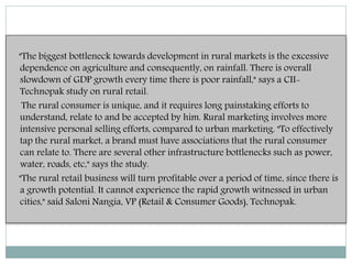 "The biggest bottleneck towards development in rural markets is the excessive
dependence on agriculture and consequently, on rainfall. There is overall
slowdown of GDP growth every time there is poor rainfall," says a CII-
Technopak study on rural retail.
The rural consumer is unique, and it requires long painstaking efforts to
understand, relate to and be accepted by him. Rural marketing involves more
intensive personal selling efforts, compared to urban marketing. "To effectively
tap the rural market, a brand must have associations that the rural consumer
can relate to. There are several other infrastructure bottlenecks such as power,
water, roads, etc," says the study.
"The rural retail business will turn profitable over a period of time, since there is
a growth potential. It cannot experience the rapid growth witnessed in urban
cities," said Saloni Nangia, VP (Retail & Consumer Goods), Technopak.
 