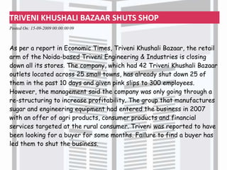 TRIVENI KHUSHALI BAZAAR SHUTS SHOP
Posted On: 15-09-2009 00:00:00 09
As per a report in Economic Times, Triveni Khushali Bazaar, the retail
arm of the Noida-based Triveni Engineering & Industries is closing
down all its stores. The company, which had 42 Triveni Khushali Bazaar
outlets located across 25 small towns, has already shut down 25 of
them in the past 10 days and given pink slips to 300 employees.
However, the management said the company was only going through a
re-structuring to increase profitability. The group that manufactures
sugar and engineering equipment had entered the business in 2007
with an offer of agri products, consumer products and financial
services targeted at the rural consumer. Triveni was reported to have
been looking for a buyer for some months. Failure to find a buyer has
led them to shut the business.
 