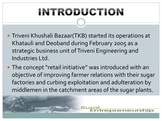  Triveni Khushali Bazaar(TKB) started its operations at
Khatauli and Deoband during February 2005 as a
strategic business unit ofTriveni Engineering and
Industries Ltd.
 The concept “retail initiative” was introduced with an
objective of improving farmer relations with their sugar
factories and curbing exploitation and adulteration by
middlemen in the catchment areas of the sugar plants.
 