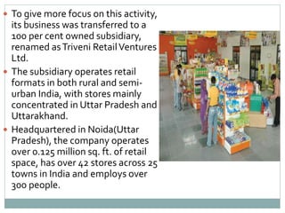 To give more focus on this activity,
its business was transferred to a
100 per cent owned subsidiary,
renamed asTriveni RetailVentures
Ltd.
 The subsidiary operates retail
formats in both rural and semi-
urban India, with stores mainly
concentrated in Uttar Pradesh and
Uttarakhand.
 Headquartered in Noida(Uttar
Pradesh), the company operates
over 0.125 million sq. ft. of retail
space, has over 42 stores across 25
towns in India and employs over
300 people.
 