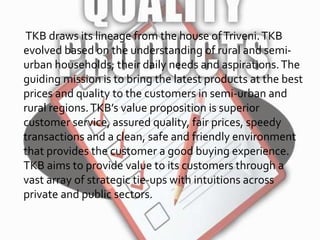 TKB draws its lineage from the house ofTriveni.TKB
evolved based on the understanding of rural and semi-
urban households; their daily needs and aspirations.The
guiding mission is to bring the latest products at the best
prices and quality to the customers in semi-urban and
rural regions.TKB’s value proposition is superior
customer service, assured quality, fair prices, speedy
transactions and a clean, safe and friendly environment
that provides the customer a good buying experience.
TKB aims to provide value to its customers through a
vast array of strategic tie-ups with intuitions across
private and public sectors.
 