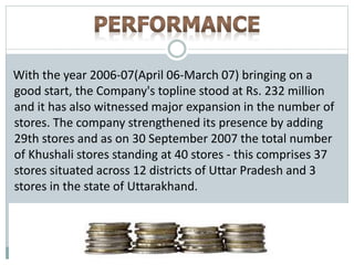 With the year 2006-07(April 06-March 07) bringing on a
good start, the Company's topline stood at Rs. 232 million
and it has also witnessed major expansion in the number of
stores. The company strengthened its presence by adding
29th stores and as on 30 September 2007 the total number
of Khushali stores standing at 40 stores - this comprises 37
stores situated across 12 districts of Uttar Pradesh and 3
stores in the state of Uttarakhand.
 
