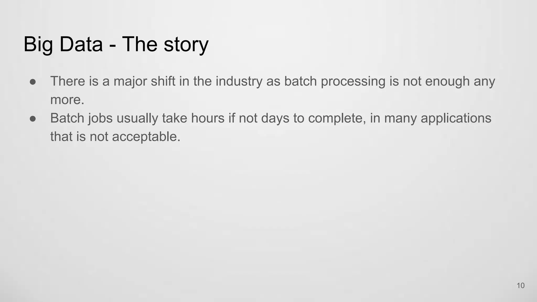 Big Data - The story
There is a major shift in the industry as batch processing is not enough any
more.
Batch jobs usually take hours if not days to complete, in many applications that
is not acceptable.
10
 