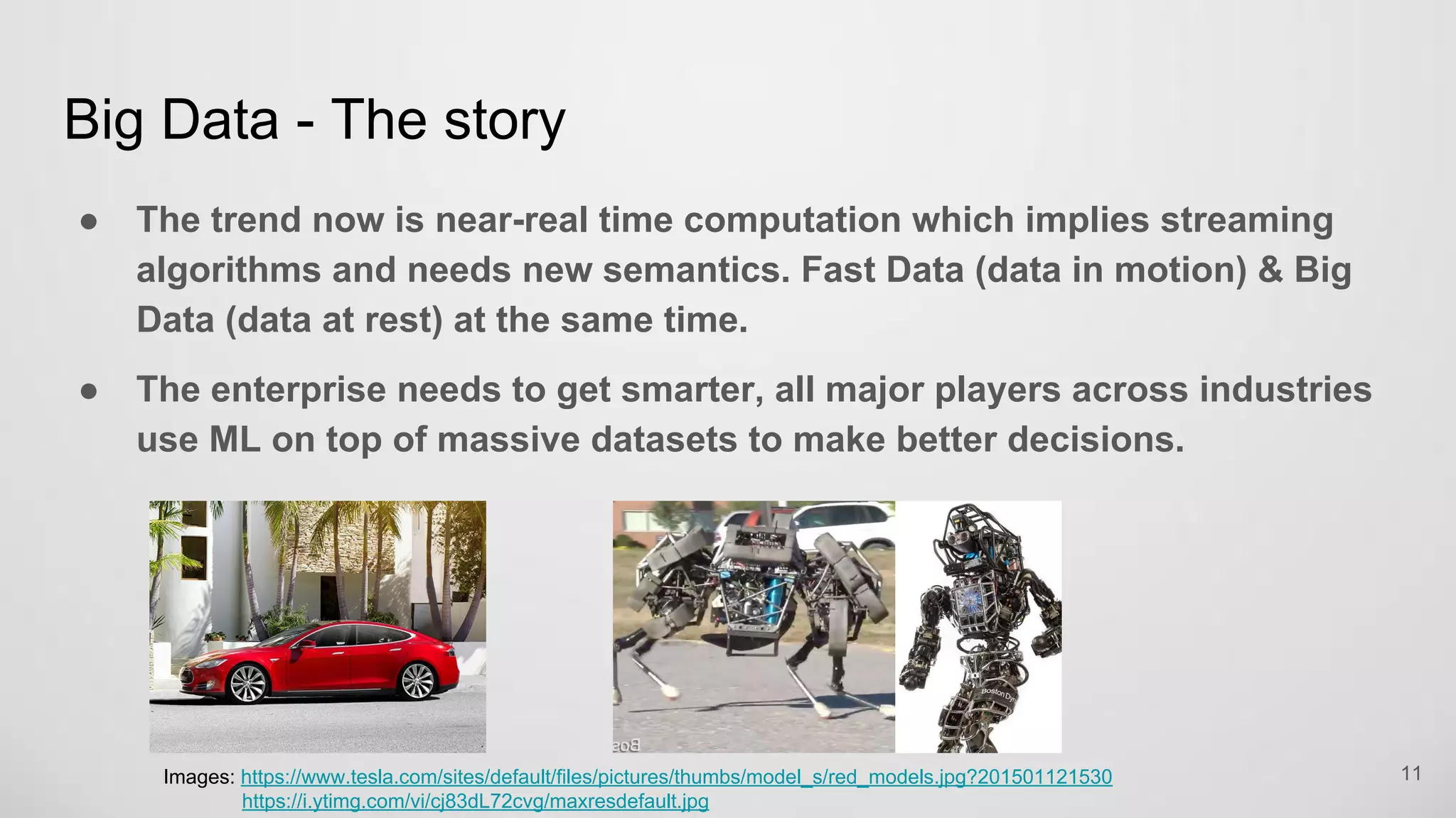 Big Data - The story
The trend now is near-real time computation which implies streaming
algorithms and needs new semantics. Fast Data (data in motion) & Big
Data (data at rest) at the same time.
The enterprise needs to get smarter, all major players across industries
use ML on top of massive datasets to make better decisions.
11Images: https://www.tesla.com/sites/default/files/pictures/thumbs/model_s/red_models.jpg?201501121530
https://i.ytimg.com/vi/cj83dL72cvg/maxresdefault.jpg
 