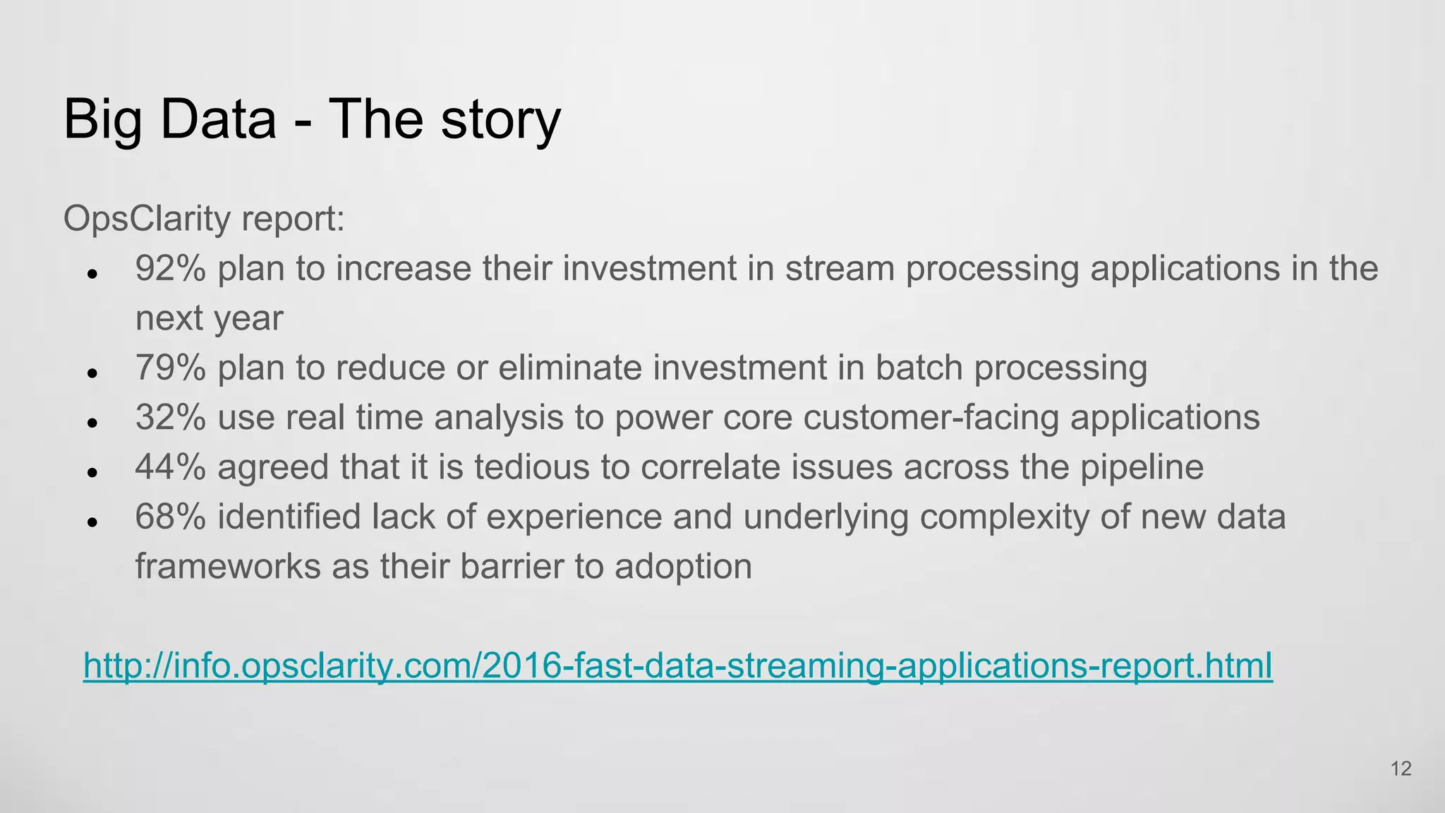 Big Data - The story
OpsClarity report:
92% plan to increase their investment in stream processing applications in the
next year
79% plan to reduce or eliminate investment in batch processing
32% use real time analysis to power core customer-facing applications
44% agreed that it is tedious to correlate issues across the pipeline
68% identified lack of experience and underlying complexity of new data
frameworks as their barrier to adoption
http://info.opsclarity.com/2016-fast-data-streaming-applications-report.html
12
 