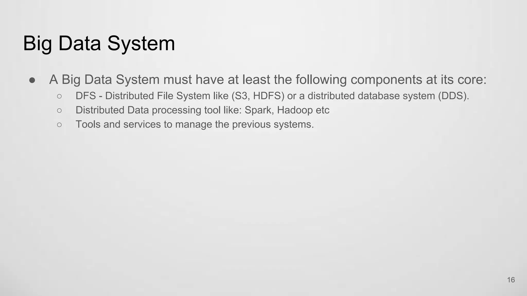 Big Data System
A Big Data System must have at least the following components at its core:
DFS - Distributed File System like (S3, HDFS) or a distributed database system (DDS).
Distributed Data processing tool like: Spark, Hadoop etc
Tools and services to manage the previous systems.
16
 