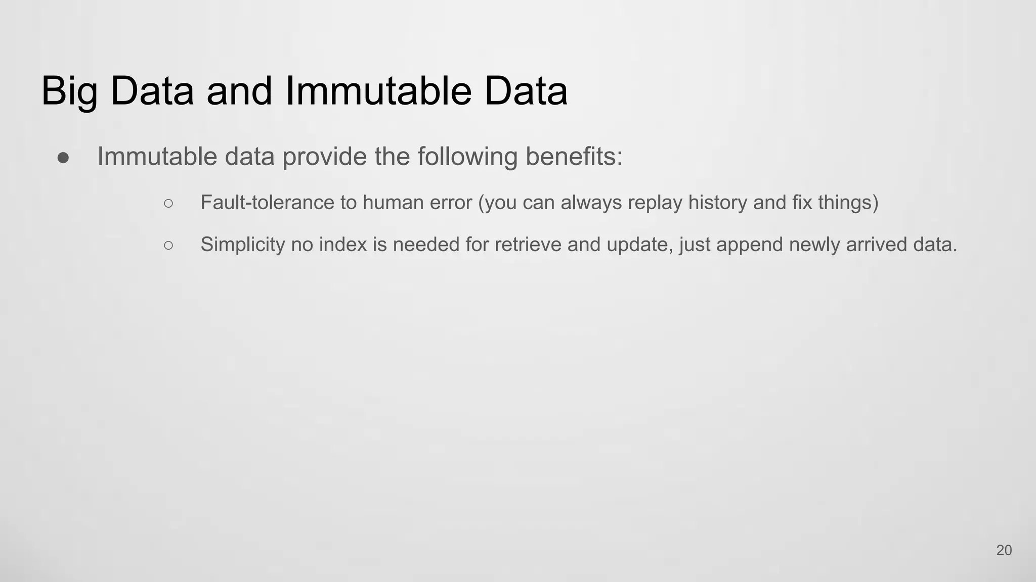Big Data and Immutable Data
Immutable data provide the following benefits:
Fault-tolerance to human error (you can always replay history and fix things)
Simplicity no index is needed for retrieve and update, just append newly arrived data.
20
 