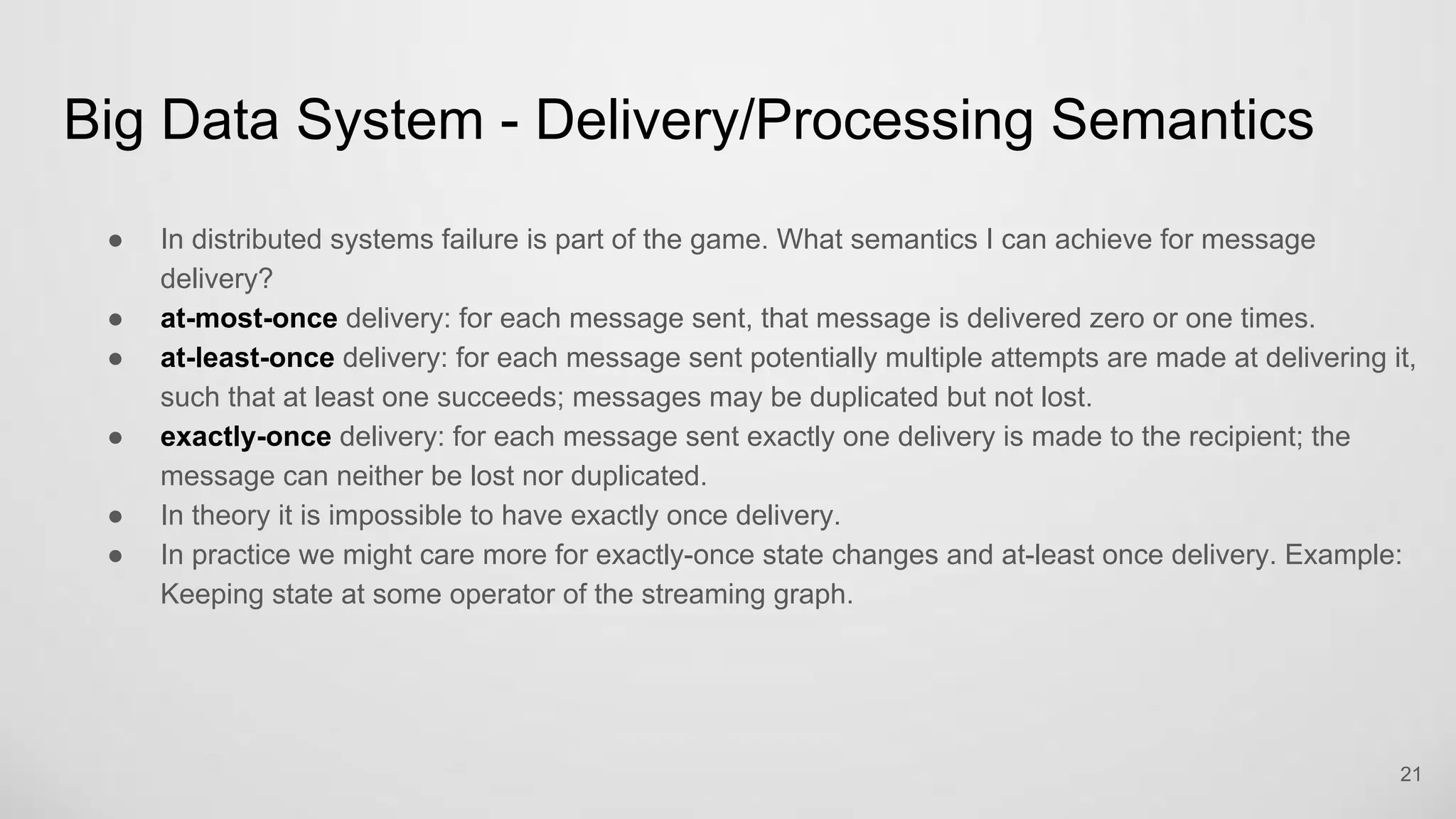 Big Data System - Delivery/Processing Semantics
21
In distributed systems failure is part of the game. What semantics I can achieve for message delivery?
at-most-once delivery: for each message sent, that message is delivered zero or one times.
at-least-once delivery: for each message sent potentially multiple attempts are made at delivering it,
such that at least one succeeds; messages may be duplicated but not lost.
exactly-once delivery: for each message sent exactly one delivery is made to the recipient; the
message can neither be lost nor duplicated.
In theory it is impossible to have exactly once delivery.
In practice we might care more for exactly-once state changes and at-least once delivery. Example:
Keeping state at some operator of the streaming graph.
 