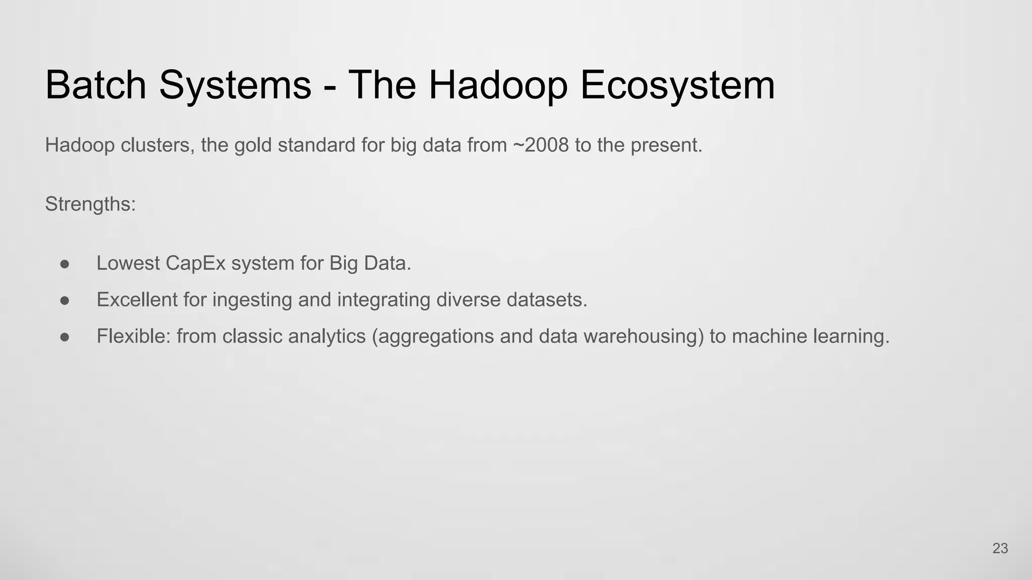 Batch Systems - The Hadoop Ecosystem
Hadoop clusters, the gold standard for big data from ~2008 to the present.
Strengths:
Lowest CapEx system for Big Data.
Excellent for ingesting and integrating diverse datasets.
Flexible: from classic analytics (aggregations and data warehousing) to machine learning.
23
 