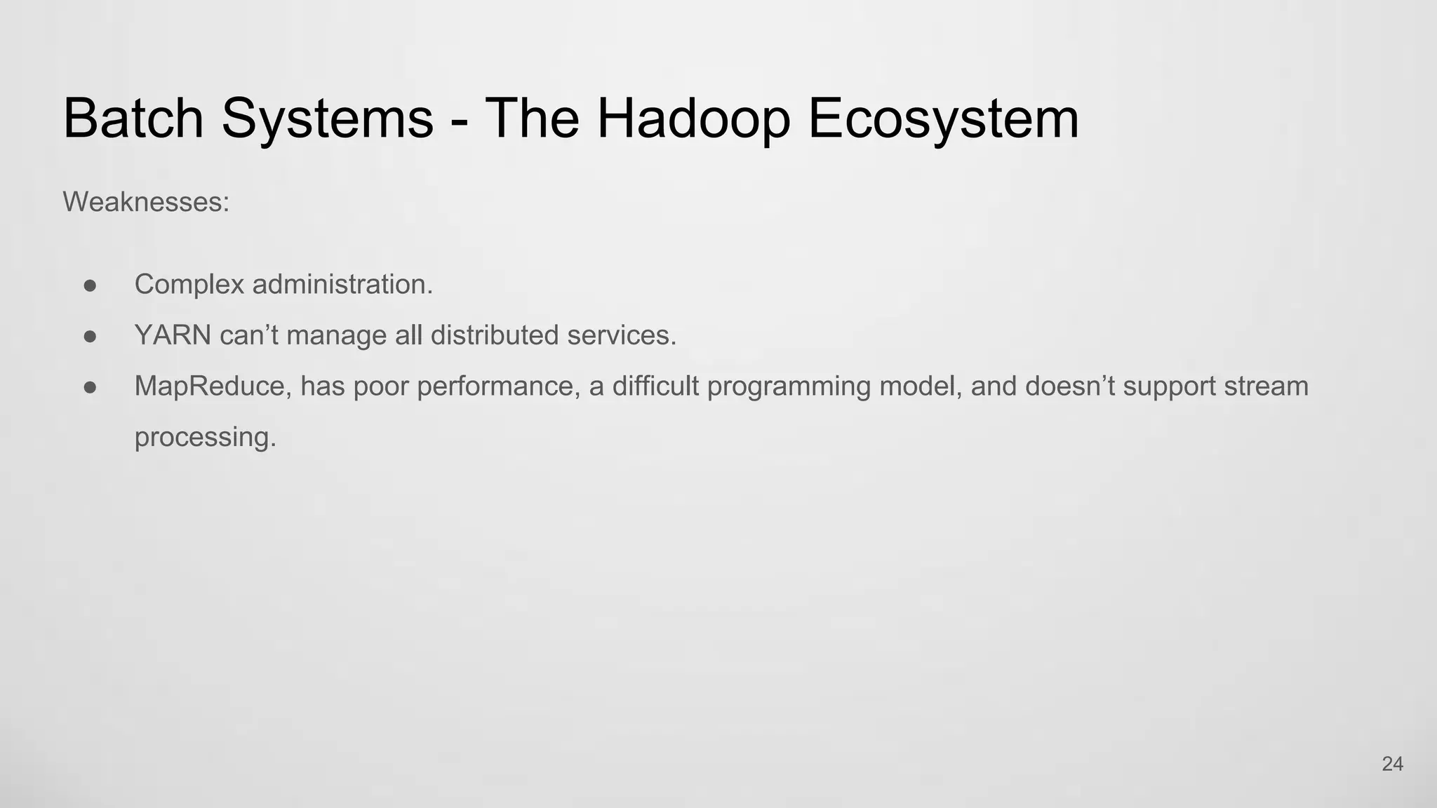Batch Systems - The Hadoop Ecosystem
Weaknesses:
Complex administration.
YARN can’t manage all distributed services.
MapReduce, has poor performance, a difficult programming model, and doesn’t support stream
processing.
24
 