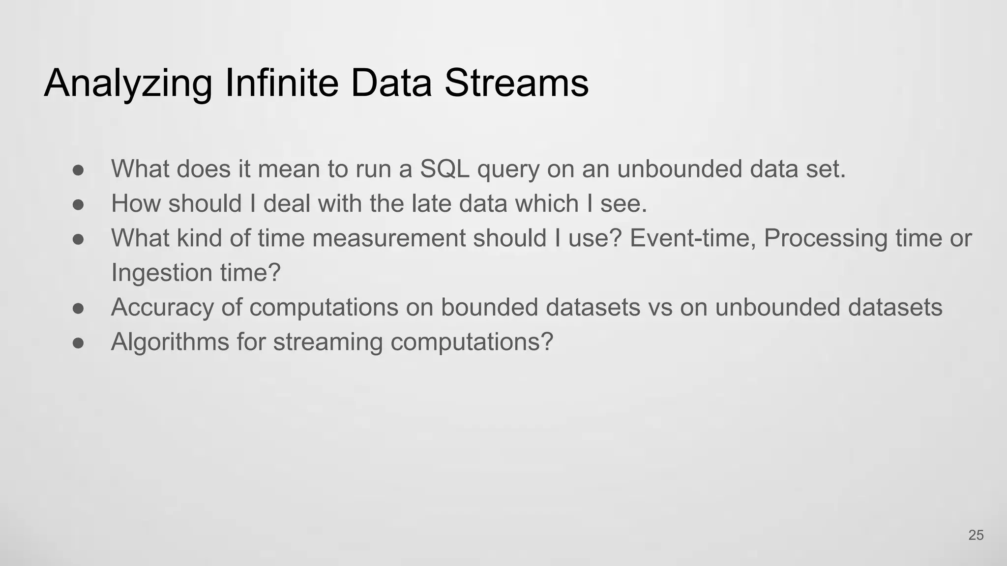 Analyzing Infinite Data Streams
25
What does it mean to run a SQL query on an unbounded data set.
How should I deal with the late data which I see.
What kind of time measurement should I use? Event-time, Processing time or
Ingestion time?
Accuracy of computations on bounded datasets vs on unbounded datasets
Algorithms for streaming computations?
 