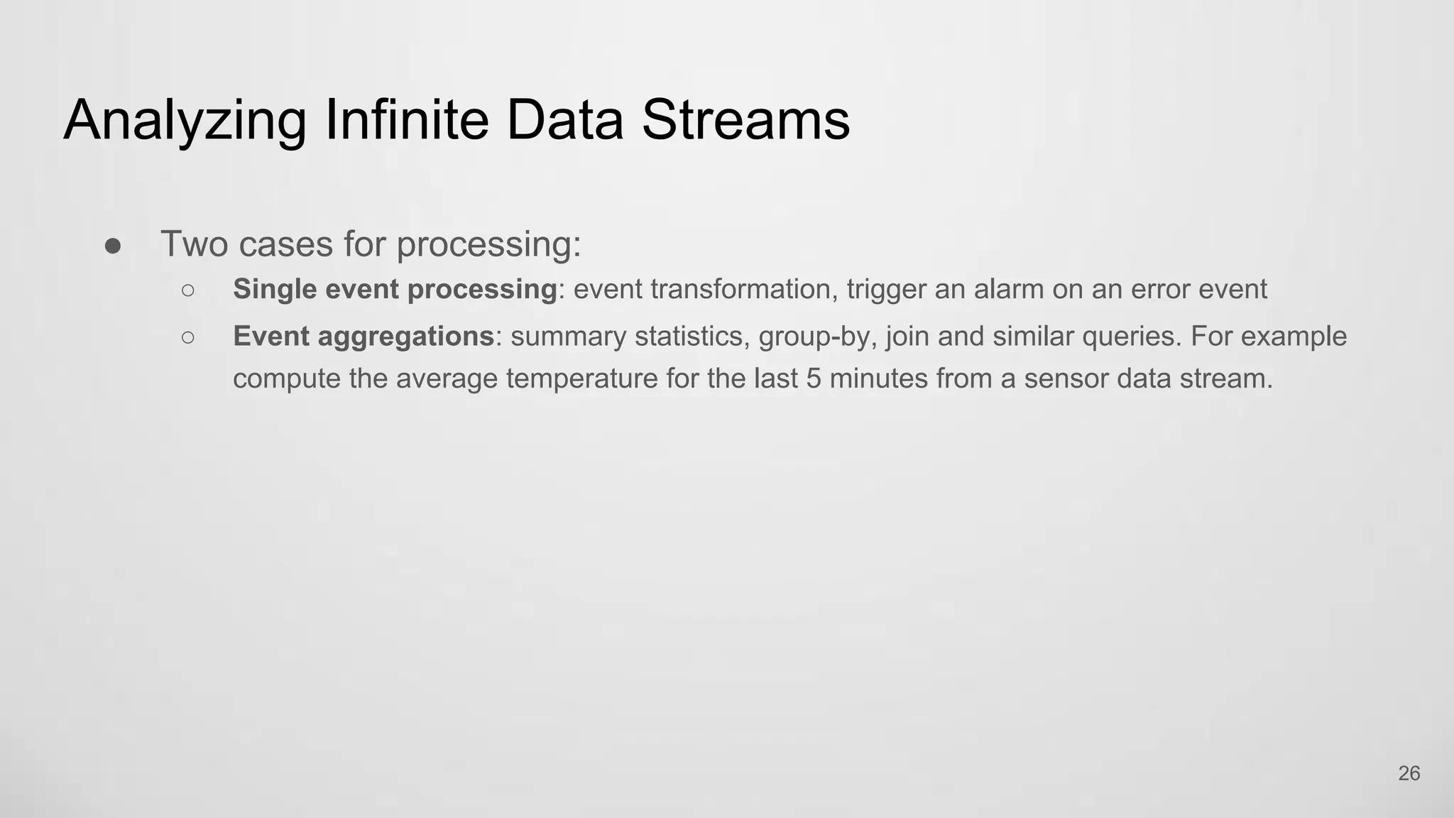 Analyzing Infinite Data Streams
26
Two cases for processing:
Single event processing: event transformation, trigger an alarm on an error event
Event aggregations: summary statistics, group-by, join and similar queries. For example
compute the average temperature for the last 5 minutes from a sensor data stream.
 