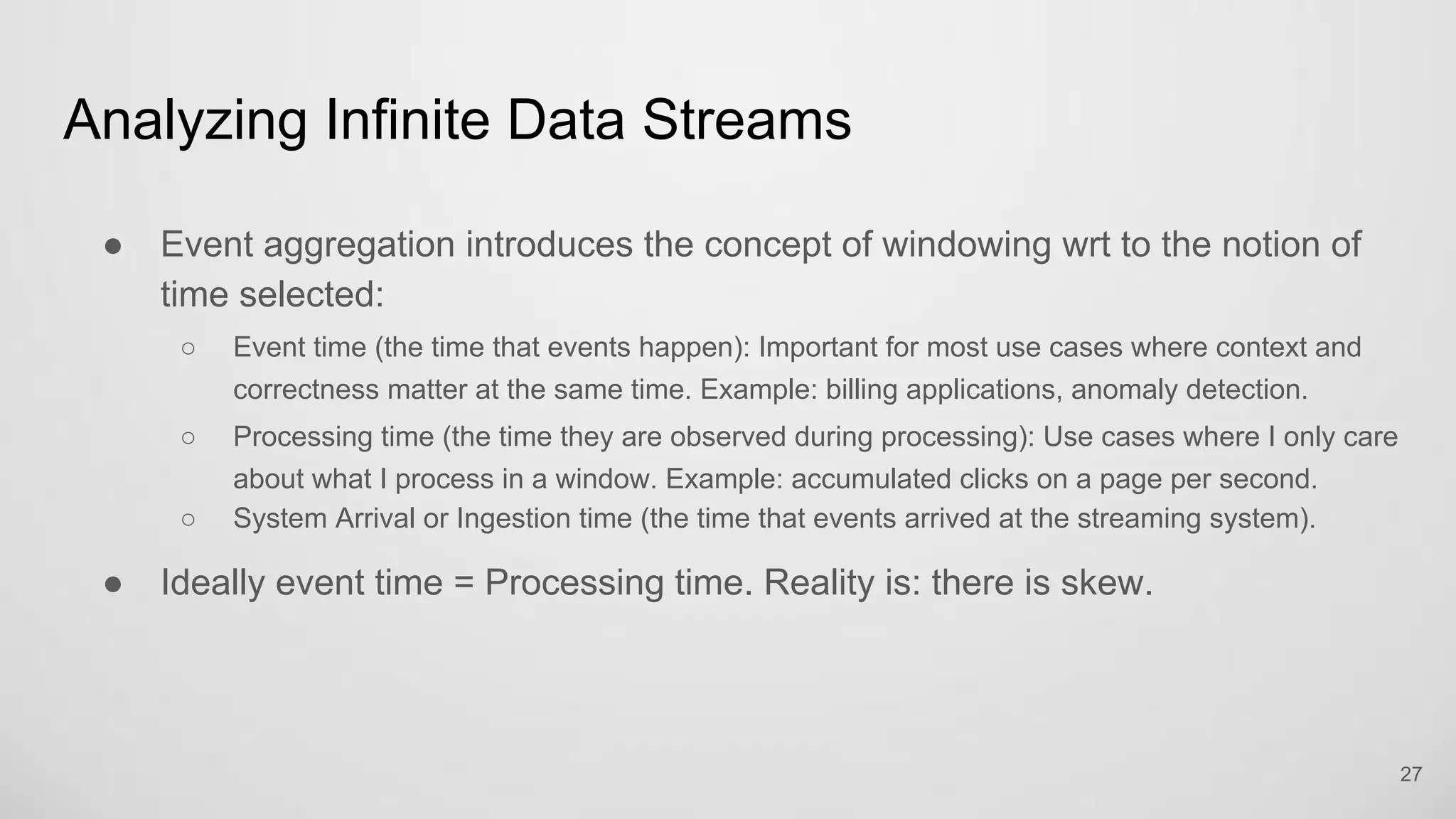 Analyzing Infinite Data Streams
27
Event aggregation introduces the concept of windowing wrt to the notion of time
selected:
Event time (the time that events happen): Important for most use cases where context and
correctness matter at the same time. Example: billing applications, anomaly detection.
Processing time (the time they are observed during processing): Use cases where I only care
about what I process in a window. Example: accumulated clicks on a page per second.
System Arrival or Ingestion time (the time that events arrived at the streaming system).
Ideally event time = Processing time. Reality is: there is skew.
 