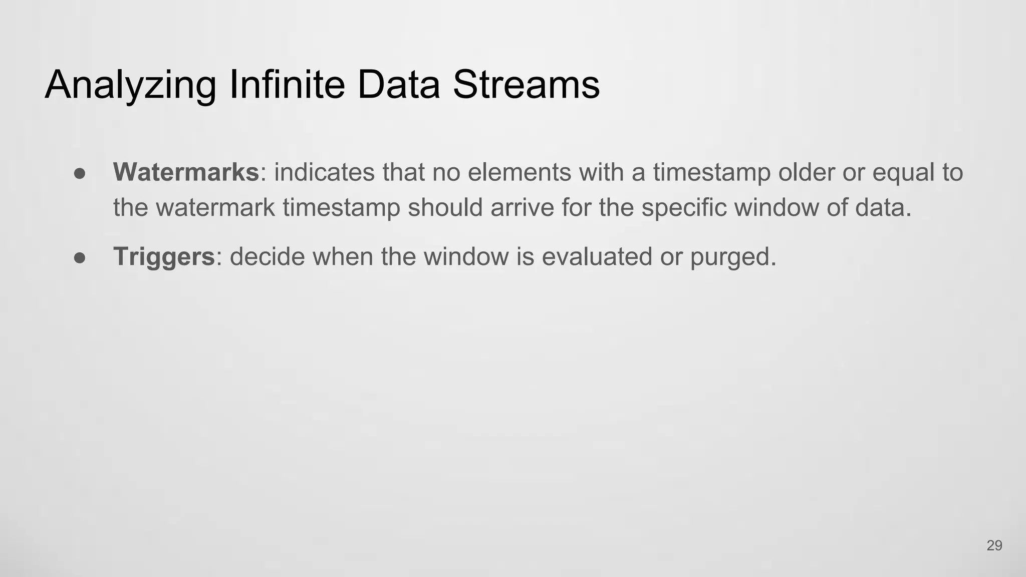 Analyzing Infinite Data Streams
29
Watermarks: indicates that no elements with a timestamp older or equal to the
watermark timestamp should arrive for the specific window of data.
Triggers: decide when the window is evaluated or purged.
 
