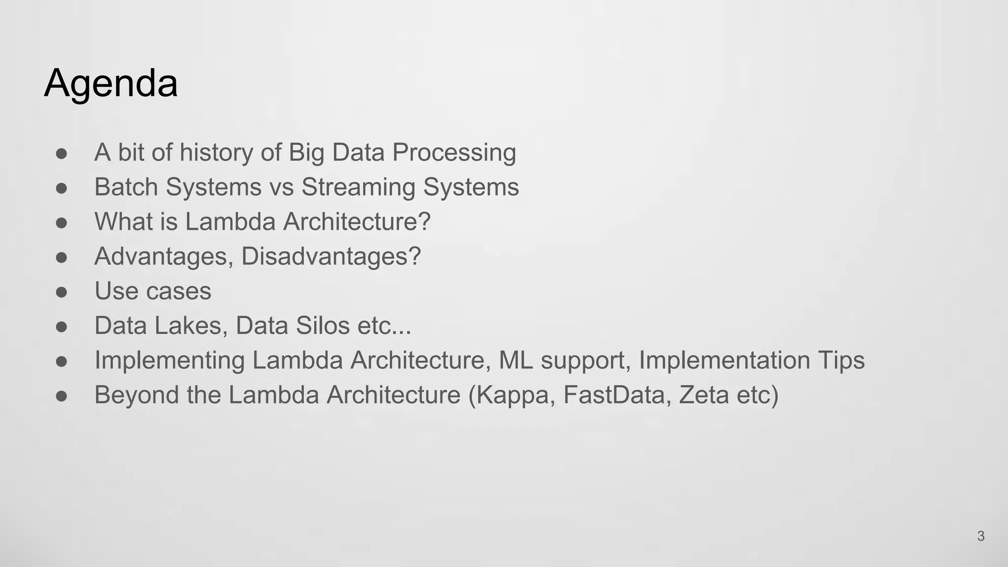 Agenda
A bit of history of Big Data Processing
Batch Systems vs Streaming Systems
What is Lambda Architecture?
Advantages, Disadvantages?
Use cases
Data Lakes, Data Silos etc...
Implementing Lambda Architecture, ML support, Implementation Tips
Beyond the Lambda Architecture (Kappa, FastData, Zeta etc)
3
 
