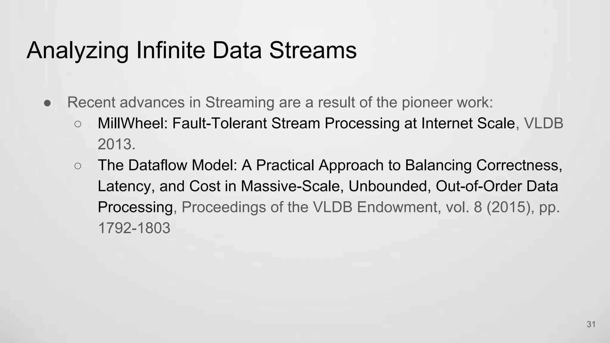 Analyzing Infinite Data Streams
31
Recent advances in Streaming are a result of the pioneer work:
MillWheel: Fault-Tolerant Stream Processing at Internet Scale, VLDB 2013.
The Dataflow Model: A Practical Approach to Balancing Correctness,
Latency, and Cost in Massive-Scale, Unbounded, Out-of-Order Data
Processing, Proceedings of the VLDB Endowment, vol. 8 (2015), pp.
1792-1803
 