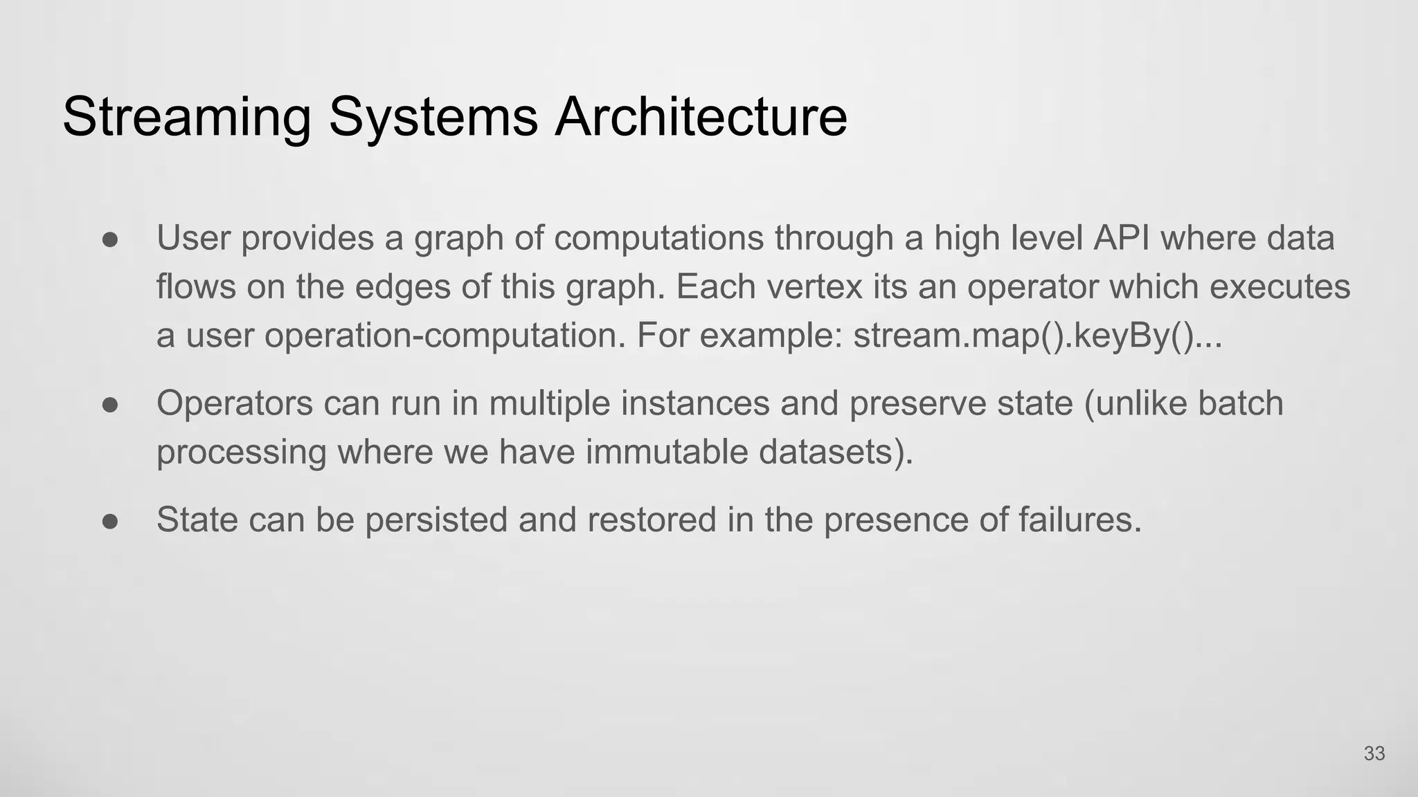 Streaming Systems Architecture
33
User provides a graph of computations through a high level API where data
flows on the edges of this graph. Each vertex its an operator which executes
a user operation-computation. For example: stream.map().keyBy()...
Operators can run in multiple instances and preserve state (unlike batch
processing where we have immutable datasets).
State can be persisted and restored in the presence of failures.
 