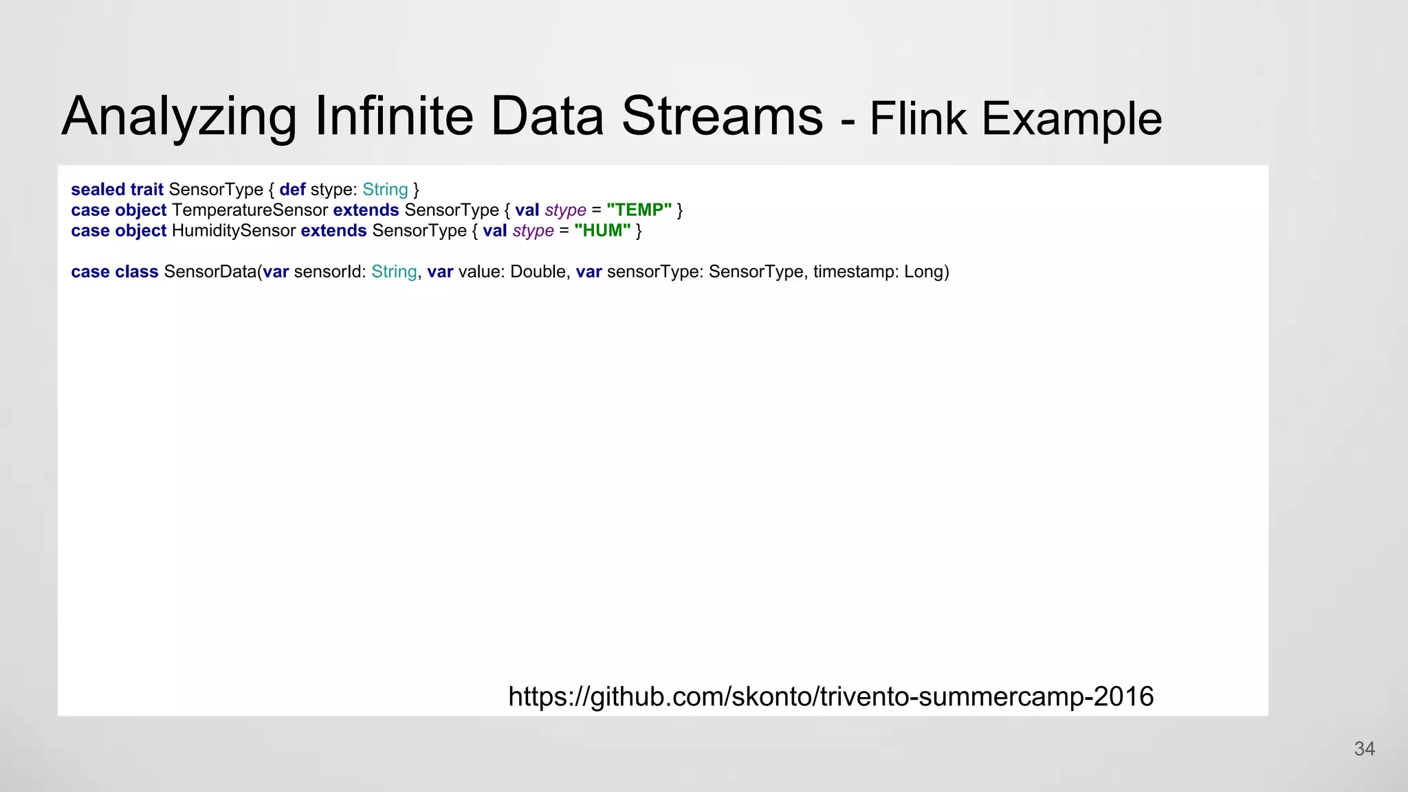 Analyzing Infinite Data Streams - Flink Example
34
sealed trait SensorType { def stype: String }
case object TemperatureSensor extends SensorType { val stype = "TEMP" }
case object HumiditySensor extends SensorType { val stype = "HUM" }
case class SensorData(var sensorId: String, var value: Double, var sensorType: SensorType, timestamp: Long)
https://github.com/skonto/trivento-summercamp-2016
 