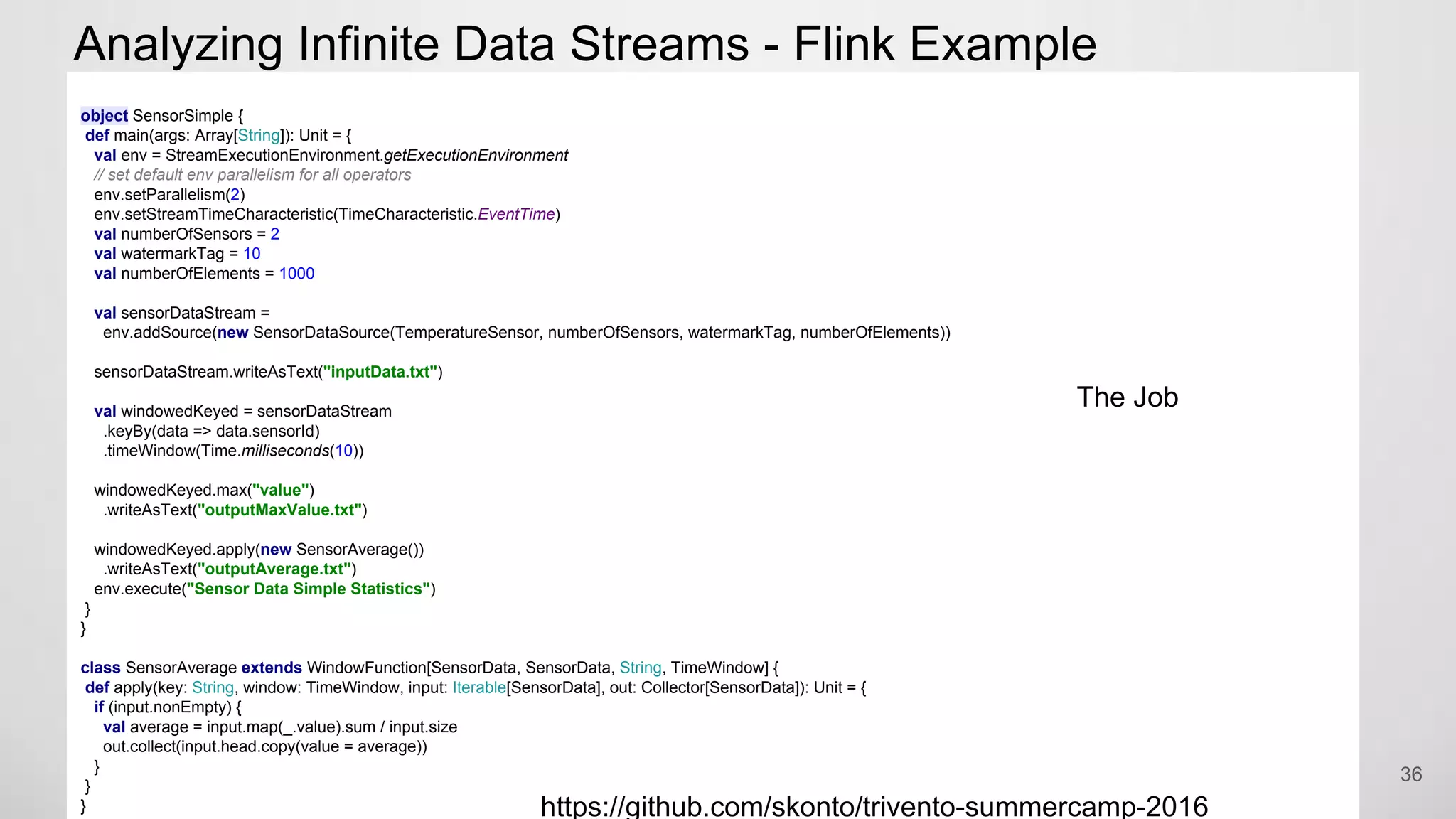 Analyzing Infinite Data Streams - Flink Example
36
object SensorSimple {
def main(args: Array[String]): Unit = {
val env = StreamExecutionEnvironment.getExecutionEnvironment
// set default env parallelism for all operators
env.setParallelism(2)
env.setStreamTimeCharacteristic(TimeCharacteristic.EventTime)
val numberOfSensors = 2
val watermarkTag = 10
val numberOfElements = 1000
val sensorDataStream =
env.addSource(new SensorDataSource(TemperatureSensor, numberOfSensors, watermarkTag, numberOfElements))
sensorDataStream.writeAsText("inputData.txt")
val windowedKeyed = sensorDataStream
.keyBy(data => data.sensorId)
.timeWindow(Time.milliseconds(10))
windowedKeyed.max("value")
.writeAsText("outputMaxValue.txt")
windowedKeyed.apply(new SensorAverage())
.writeAsText("outputAverage.txt")
env.execute("Sensor Data Simple Statistics")
}
}
class SensorAverage extends WindowFunction[SensorData, SensorData, String, TimeWindow] {
def apply(key: String, window: TimeWindow, input: Iterable[SensorData], out: Collector[SensorData]): Unit = {
if (input.nonEmpty) {
val average = input.map(_.value).sum / input.size
out.collect(input.head.copy(value = average))
}
}
}
The Job
https://github.com/skonto/trivento-summercamp-2016
 