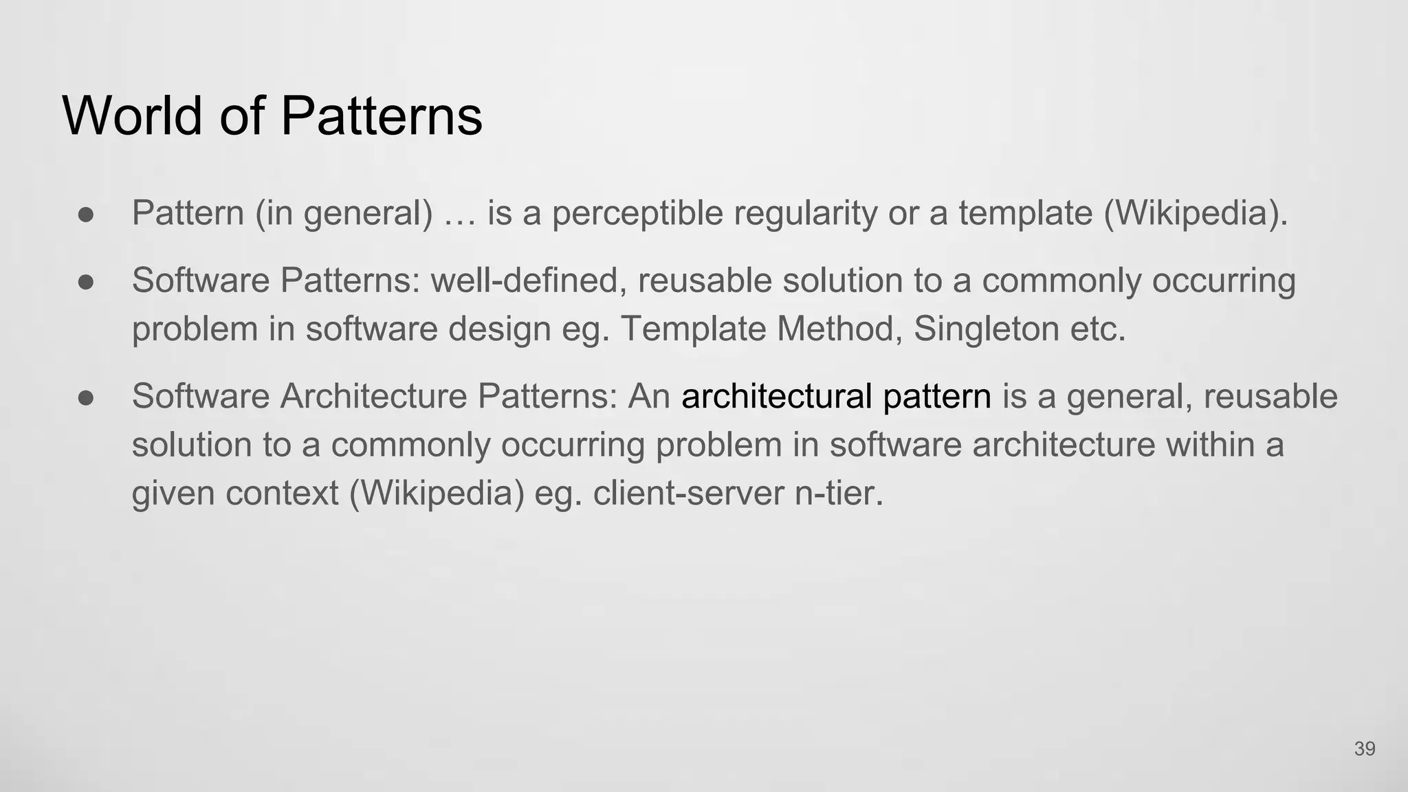 World of Patterns
Pattern (in general) … is a perceptible regularity or a template (Wikipedia).
Software Patterns: well-defined, reusable solution to a commonly occurring
problem in software design eg. Template Method, Singleton etc.
Software Architecture Patterns: An architectural pattern is a general, reusable
solution to a commonly occurring problem in software architecture within a
given context (Wikipedia) eg. client-server n-tier.
39
 