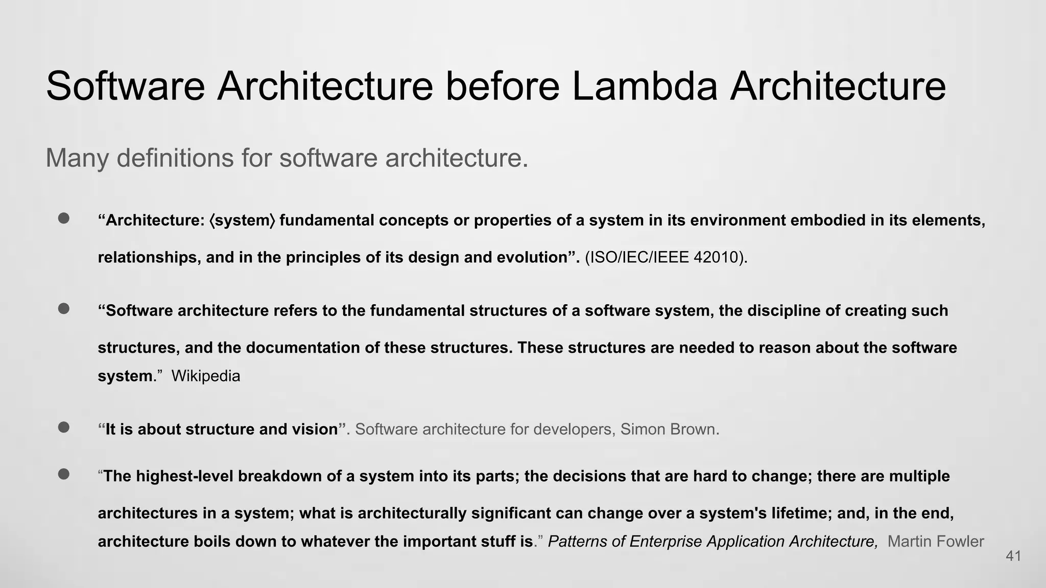 Software Architecture before Lambda Architecture
Many definitions for software architecture.
“Architecture: ⟨system⟩ fundamental concepts or properties of a system in its environment embodied in its elements,
relationships, and in the principles of its design and evolution”. (ISO/IEC/IEEE 42010).
“Software architecture refers to the fundamental structures of a software system, the discipline of creating such
structures, and the documentation of these structures. These structures are needed to reason about the software
system.” Wikipedia
“It is about structure and vision”. Software architecture for developers, Simon Brown.
“The highest-level breakdown of a system into its parts; the decisions that are hard to change; there are multiple
architectures in a system; what is architecturally significant can change over a system's lifetime; and, in the end,
architecture boils down to whatever the important stuff is.” Patterns of Enterprise Application Architecture, Martin Fowler
41
 