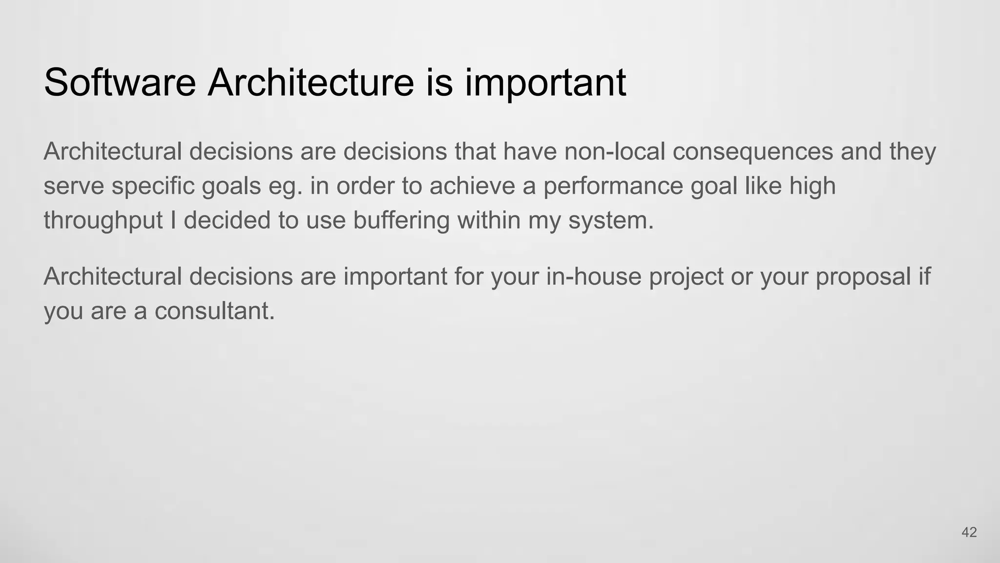 Software Architecture is important
Architectural decisions are decisions that have non-local consequences and they
serve specific goals eg. in order to achieve a performance goal like high
throughput I decided to use buffering within my system.
Architectural decisions are important for your in-house project or your proposal if
you are a consultant.
42
 