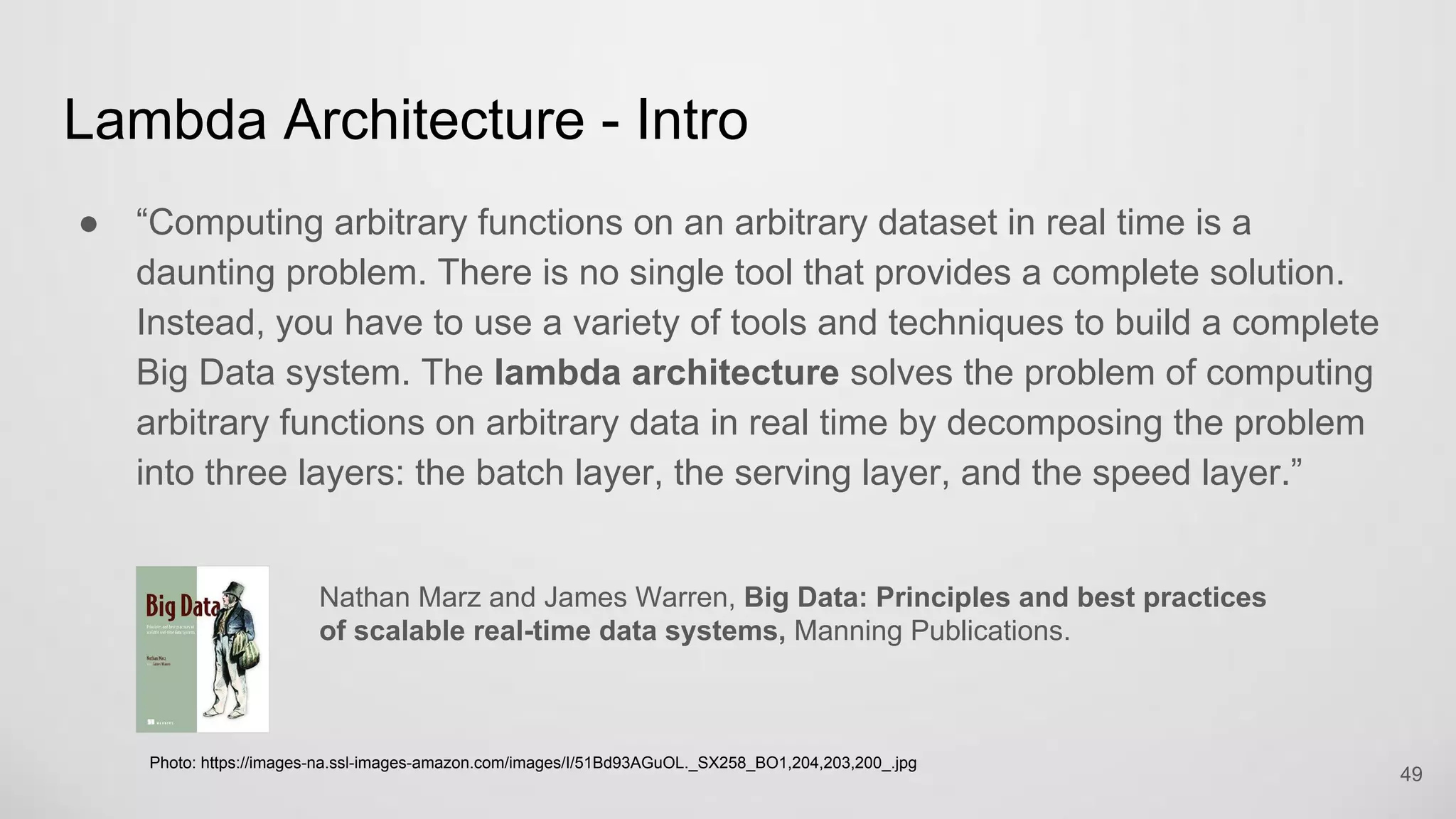 Lambda Architecture - Intro
“Computing arbitrary functions on an arbitrary dataset in real time is a daunting
problem. There is no single tool that provides a complete solution. Instead,
you have to use a variety of tools and techniques to build a complete Big Data
system. The lambda architecture solves the problem of computing arbitrary
functions on arbitrary data in real time by decomposing the problem into three
layers: the batch layer, the serving layer, and the speed layer.”
49
Nathan Marz and James Warren, Big Data: Principles and best practices
of scalable real-time data systems, Manning Publications.
Photo: https://images-na.ssl-images-amazon.com/images/I/51Bd93AGuOL._SX258_BO1,204,203,200_.jpg
 
