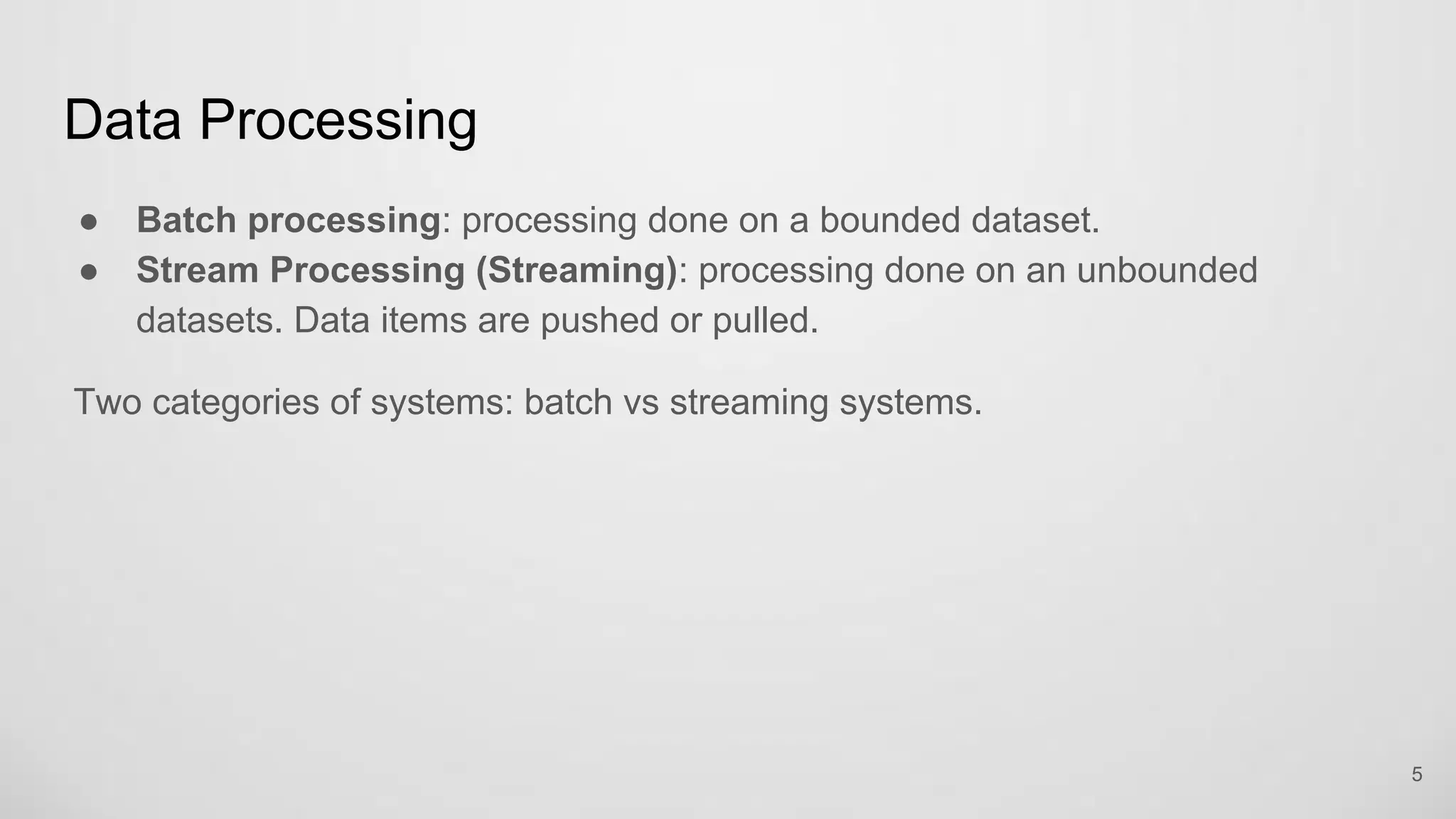 Data Processing
Batch processing: processing done on a bounded dataset.
Stream Processing (Streaming): processing done on an unbounded datasets.
Data items are pushed or pulled.
Two categories of systems: batch vs streaming systems.
5
 