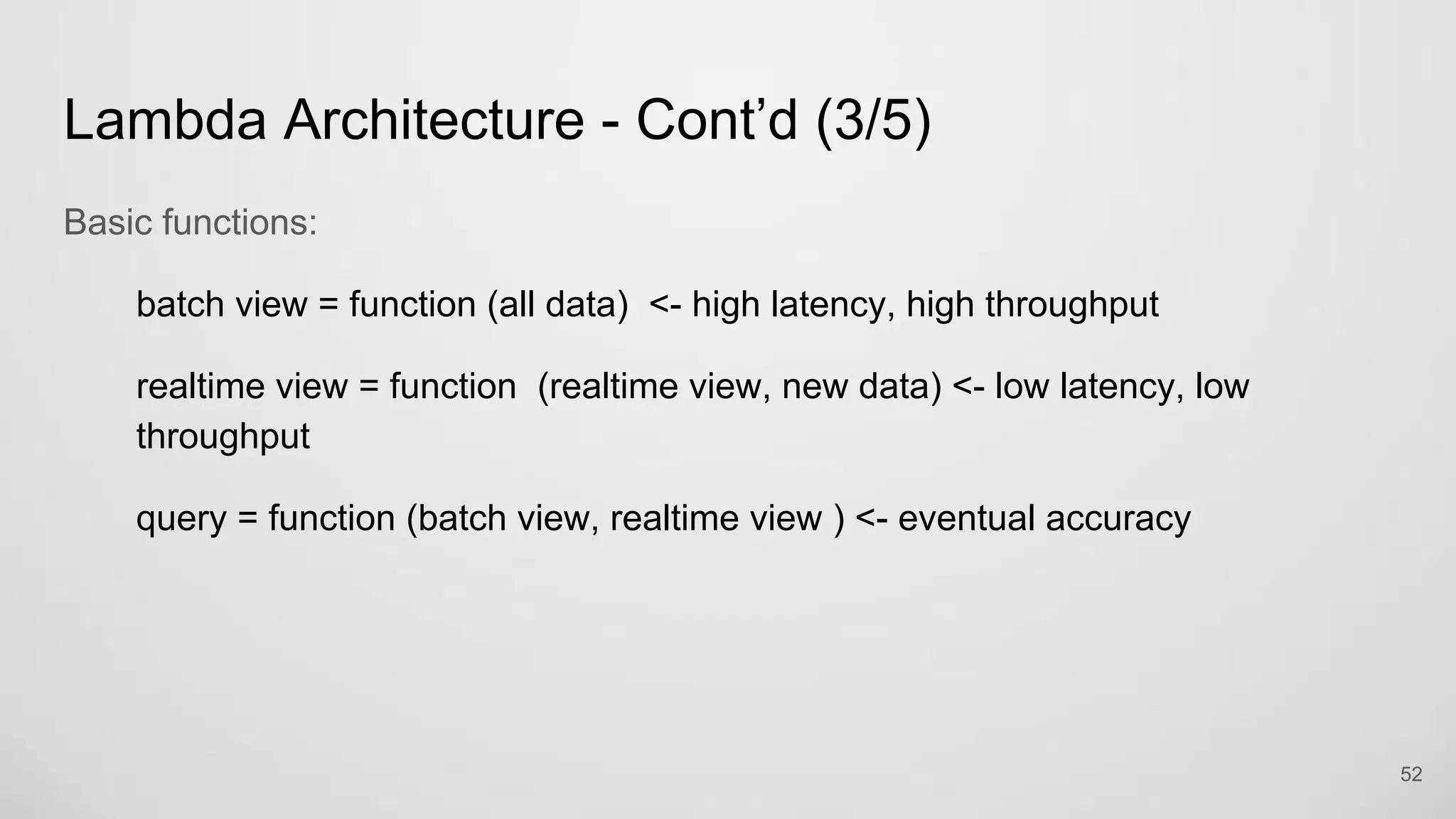 Lambda Architecture - Cont’d (3/5)
Basic functions:
batch view = function (all data) <- high latency, high throughput
realtime view = function (realtime view, new data) <- low latency, low
throughput
query = function (batch view, realtime view ) <- eventual accuracy
52
 