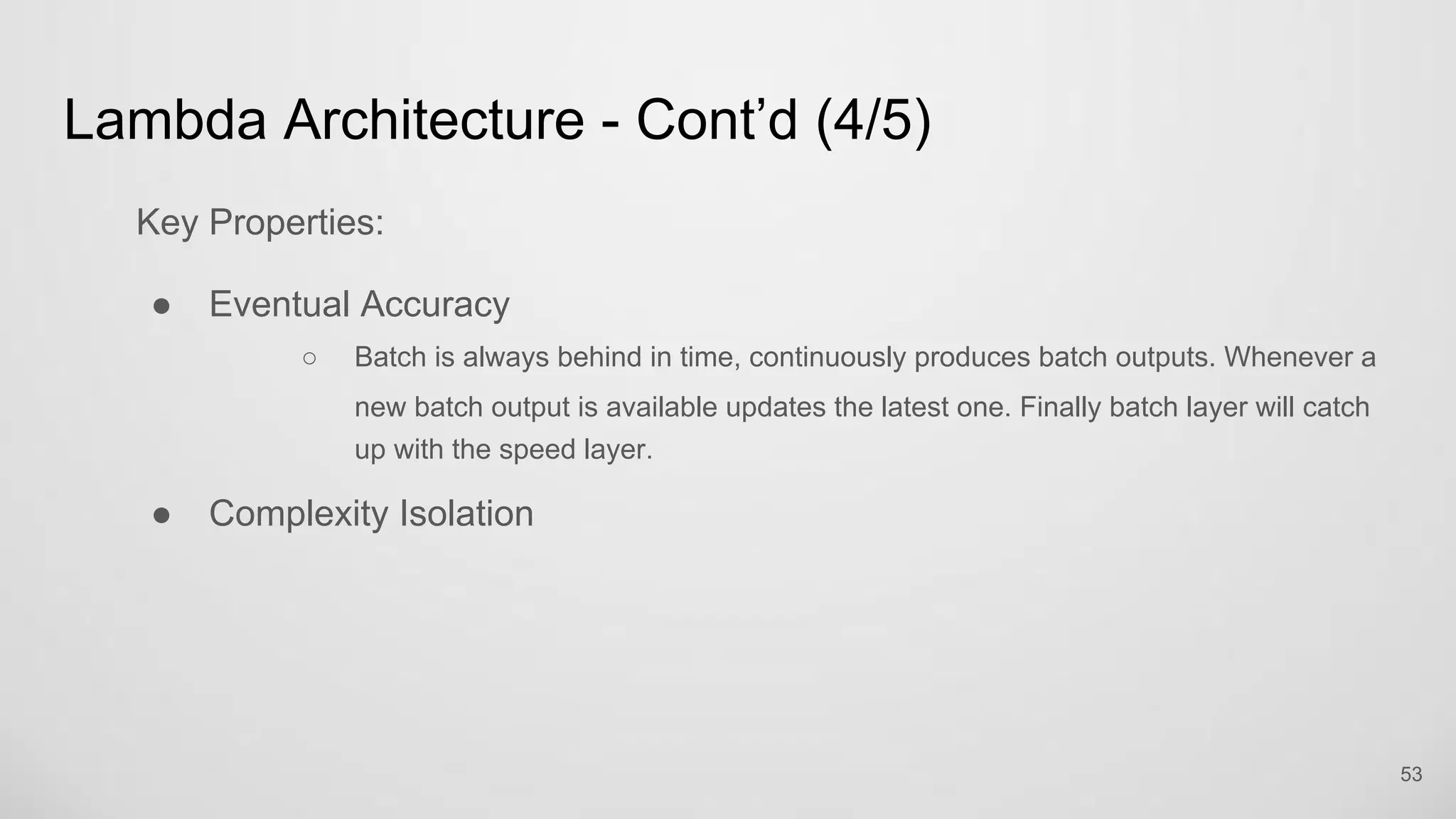 Lambda Architecture - Cont’d (4/5)
Key Properties:
Eventual Accuracy
Batch is always behind in time, continuously produces batch outputs. Whenever a
new batch output is available updates the latest one. Finally batch layer will catch
up with the speed layer.
Complexity Isolation
53
 