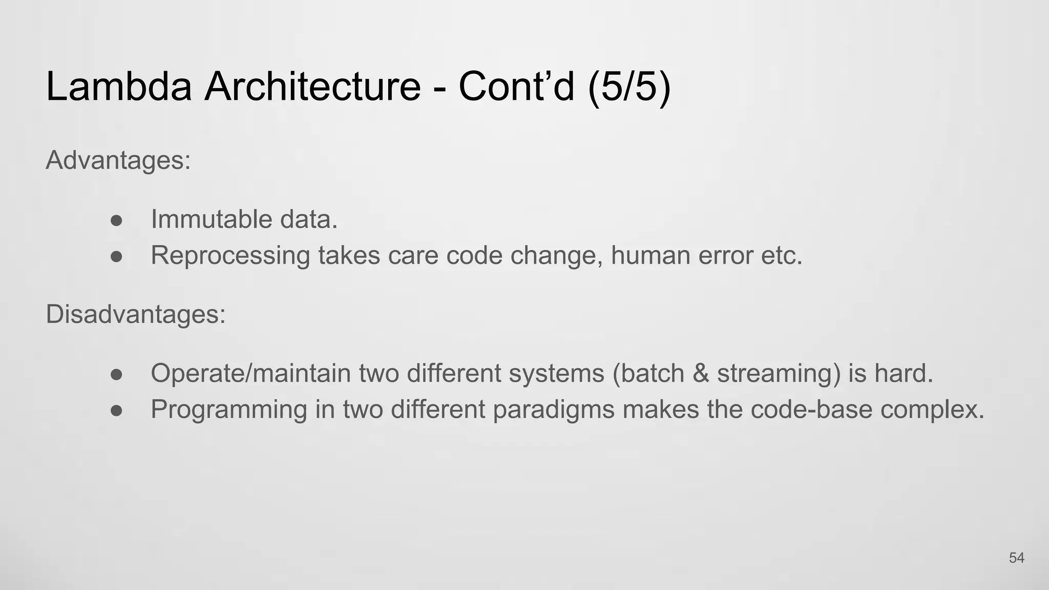 Lambda Architecture - Cont’d (5/5)
Advantages:
Immutable data.
Reprocessing takes care code change, human error etc.
Disadvantages:
Operate/maintain two different systems (batch & streaming) is hard.
Programming in two different paradigms makes the code-base complex.
54
 