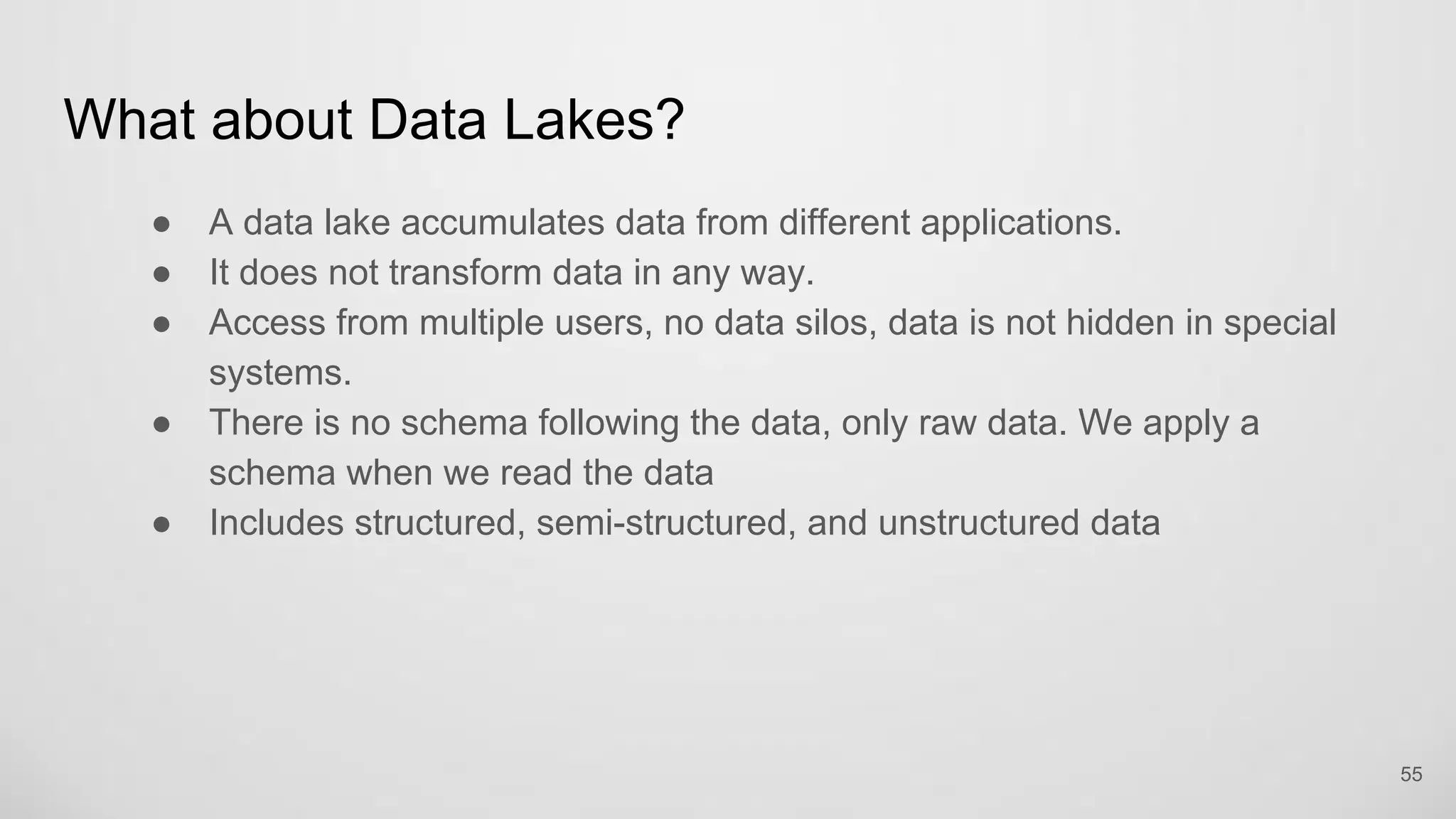 What about Data Lakes?
A data lake accumulates data from different applications.
It does not transform data in any way.
Access from multiple users, no data silos, data is not hidden in special
systems.
There is no schema following the data, only raw data. We apply a schema
when we read the data
Includes structured, semi-structured, and unstructured data
55
 