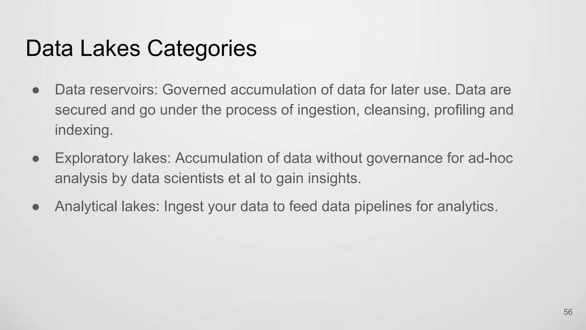 Data Lakes Categories
Data reservoirs: Governed accumulation of data for later use. Data are secured
and go under the process of ingestion, cleansing, profiling and indexing.
Exploratory lakes: Accumulation of data without governance for ad-hoc analysis
by data scientists et al to gain insights.
Analytical lakes: Ingest your data to feed data pipelines for analytics.
56
 
