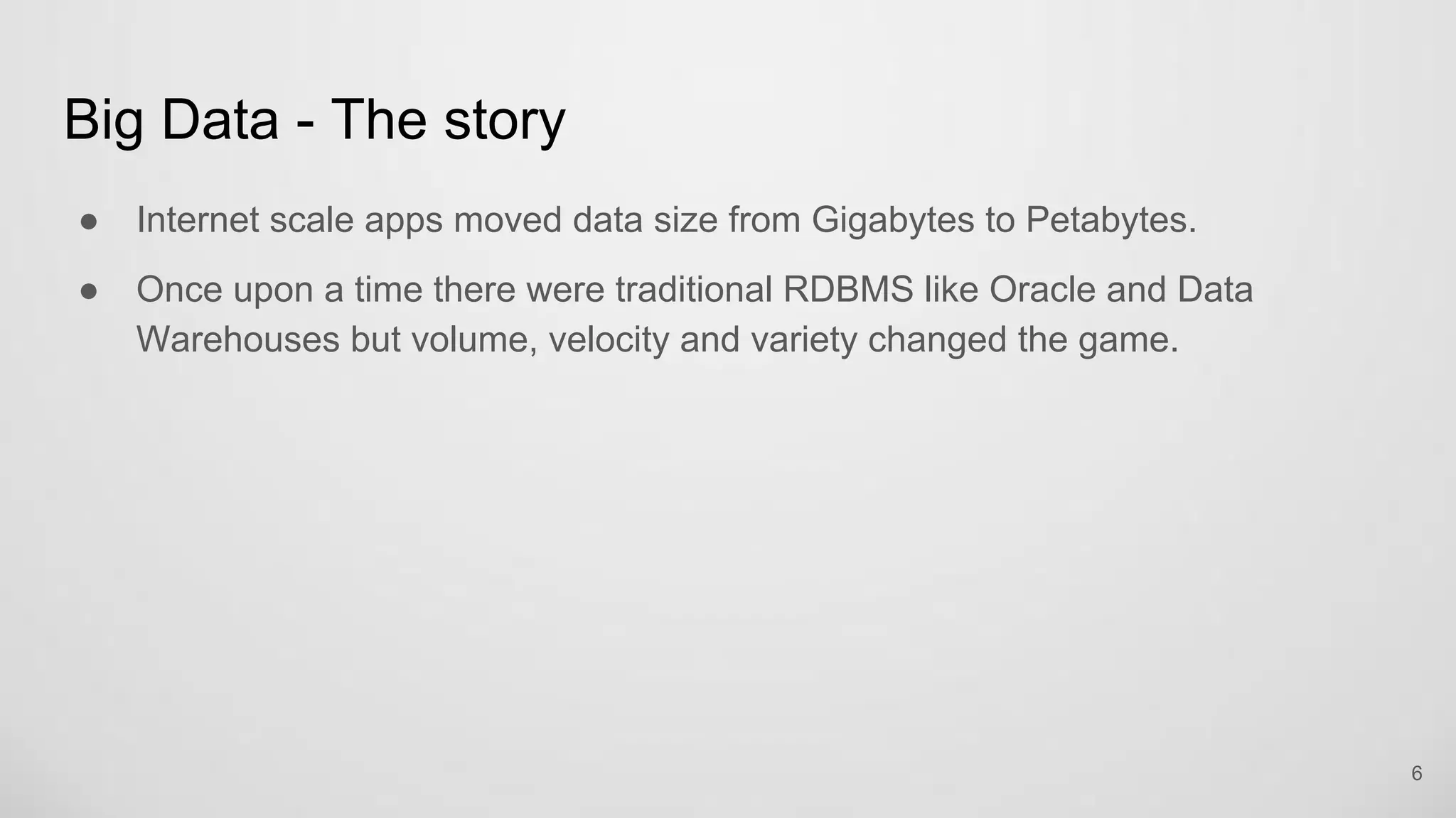 Big Data - The story
Internet scale apps moved data size from Gigabytes to Petabytes.
Once upon a time there were traditional RDBMS like Oracle and Data
Warehouses but volume, velocity and variety changed the game.
6
 