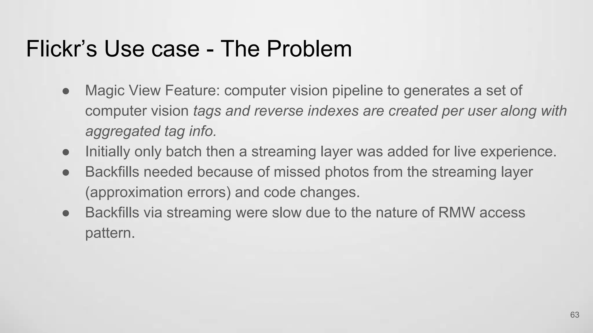 Flickr’s Use case - The Problem
Magic View Feature: computer vision pipeline to generates a set of
computer vision tags and reverse indexes are created per user along
with aggregated tag info.
Initially only batch then a streaming layer was added for live experience.
Backfills needed because of missed photos from the streaming layer
(approximation errors) and code changes.
Backfills via streaming were slow due to the nature of RMW access pattern.
63
 