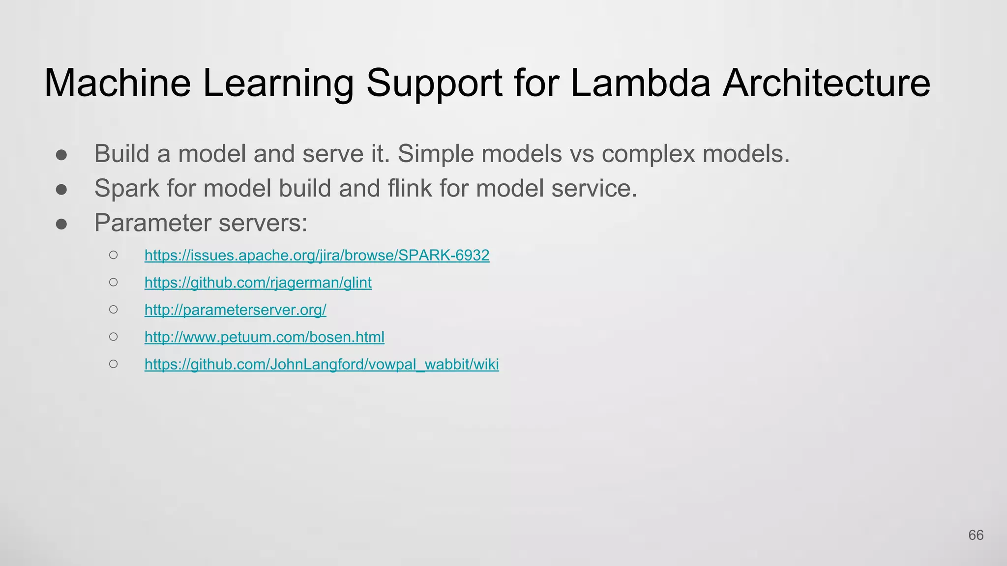Machine Learning Support for Lambda Architecture
Build a model and serve it. Simple models vs complex models.
Spark for model build and flink for model service.
Parameter servers:
https://issues.apache.org/jira/browse/SPARK-6932
https://github.com/rjagerman/glint
http://parameterserver.org/
http://www.petuum.com/bosen.html
https://github.com/JohnLangford/vowpal_wabbit/wiki
66
 